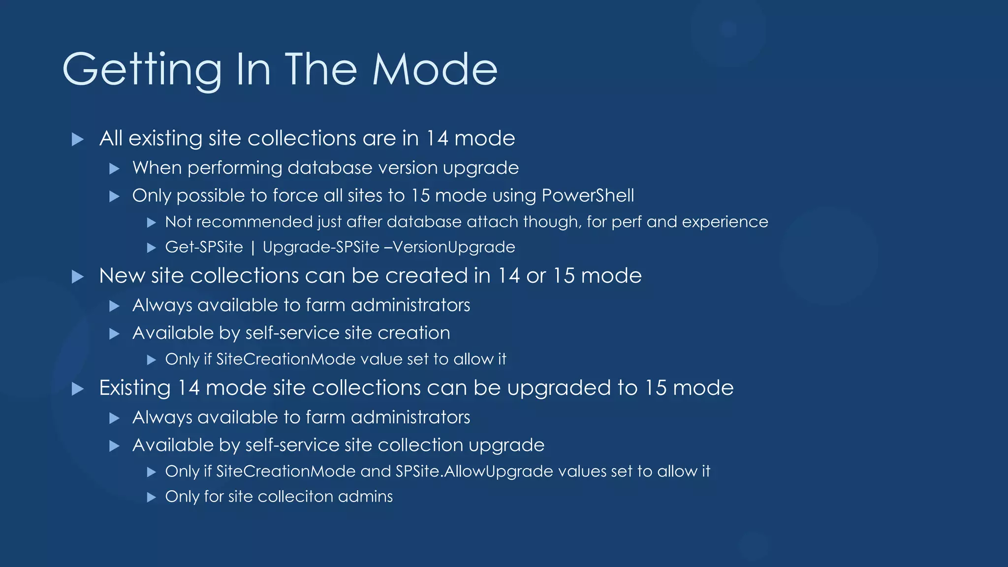 Getting In The Mode
   All existing site collections are in 14 mode
       When performing database version upgrade
       Only possible to force all sites to 15 mode using PowerShell
            Not recommended just after database attach though, for perf and experience
            Get-SPSite | Upgrade-SPSite –VersionUpgrade
   New site collections can be created in 14 or 15 mode
       Always available to farm administrators
       Available by self-service site creation
            Only if SiteCreationMode value set to allow it
   Existing 14 mode site collections can be upgraded to 15 mode
       Always available to farm administrators
       Available by self-service site collection upgrade
            Only if SiteCreationMode and SPSite.AllowUpgrade values set to allow it
            Only for site colleciton admins
 
