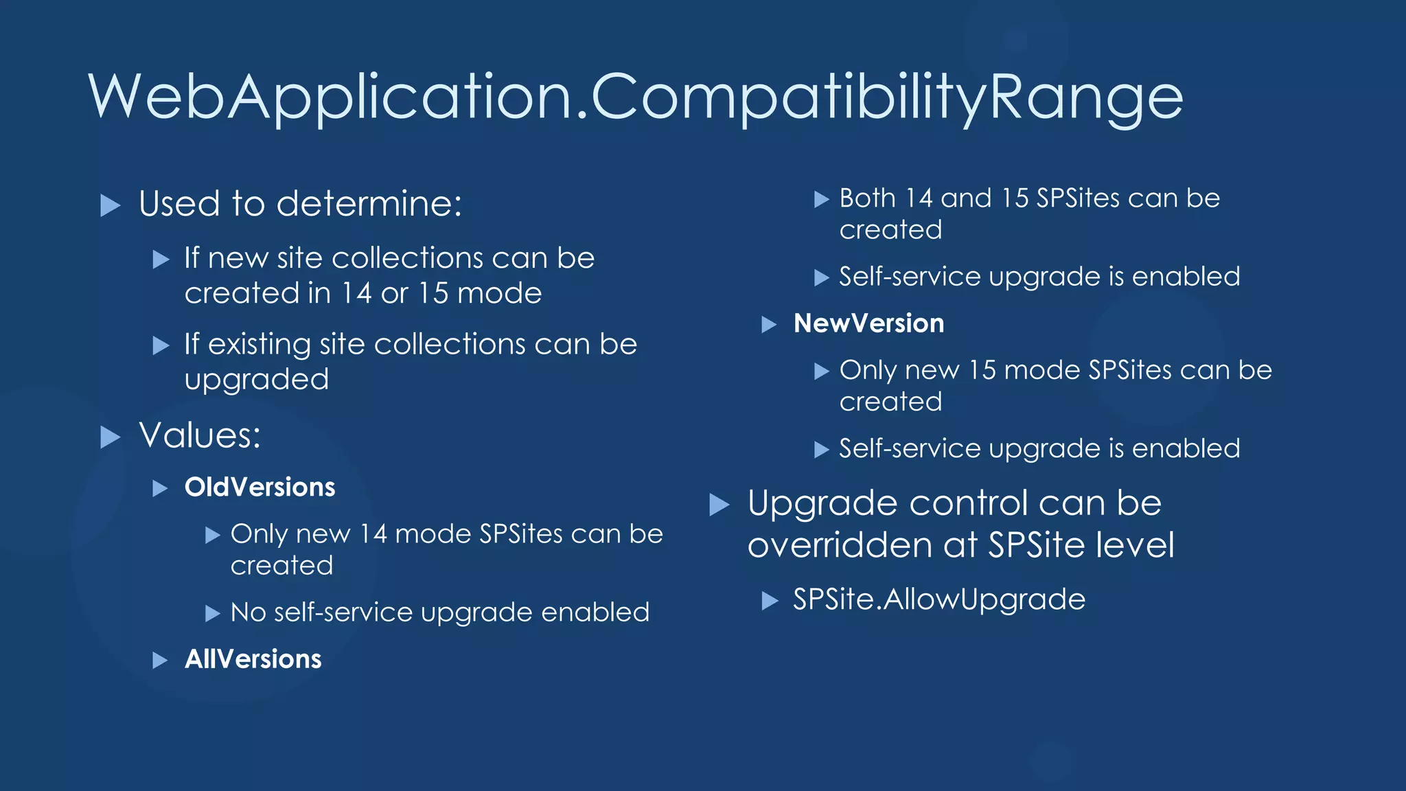 WebApplication.CompatibilityRange
   Used to determine:                                     Both 14 and 15 SPSites can be
                                                            created
       If new site collections can be
                                                           Self-service upgrade is enabled
        created in 14 or 15 mode
                                                      NewVersion
       If existing site collections can be
        upgraded                                           Only new 15 mode SPSites can be
                                                            created
   Values:                                                Self-service upgrade is enabled
       OldVersions
                                                  Upgrade control can be
             Only new 14 mode SPSites can be
         
             created
                                                   overridden at SPSite level
            No self-service upgrade enabled          SPSite.AllowUpgrade

       AllVersions
 