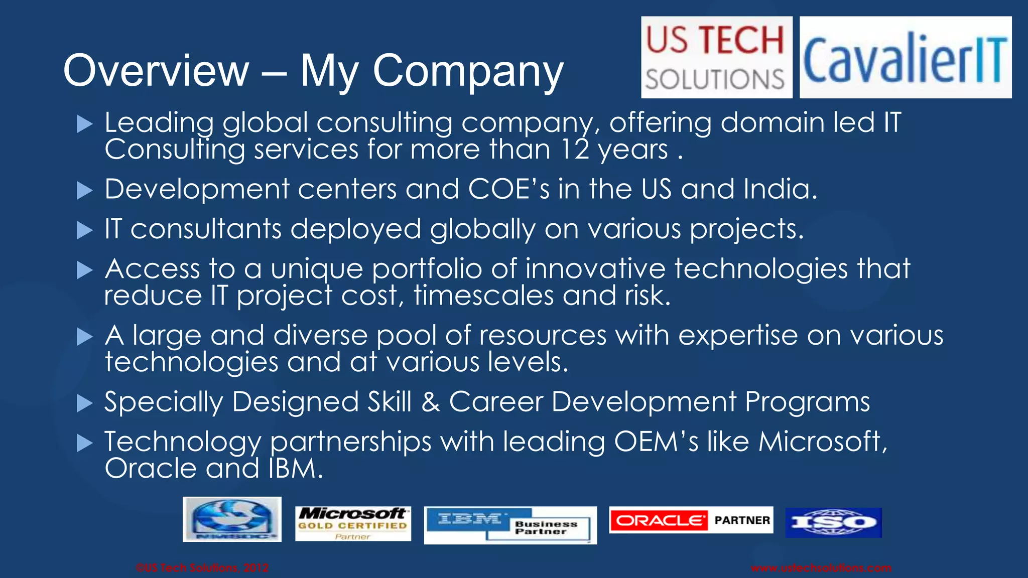 Overview – My Company                                                         3
   Leading global consulting company, offering domain led IT
    Consulting services for more than 12 years .
   Development centers and COE’s in the US and India.
   IT consultants deployed globally on various projects.
   Access to a unique portfolio of innovative technologies that
    reduce IT project cost, timescales and risk.
   A large and diverse pool of resources with expertise on various
    technologies and at various levels.
   Specially Designed Skill & Career Development Programs
   Technology partnerships with leading OEM’s like Microsoft,
    Oracle and IBM.


      ©US Tech Solutions, 2012                      www.ustechsolutions.com
 
