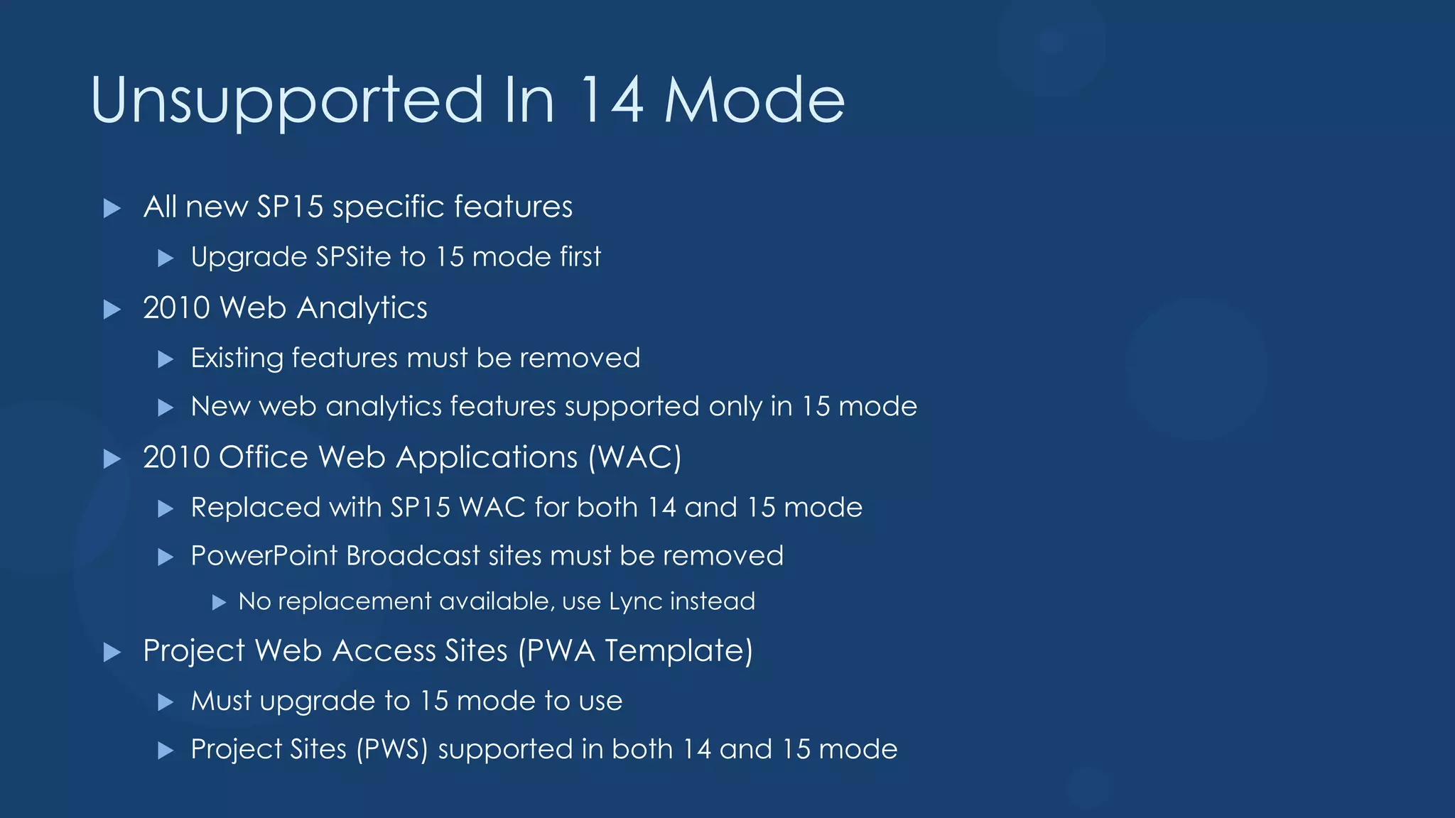 Unsupported In 14 Mode
   All new SP15 specific features
       Upgrade SPSite to 15 mode first
   2010 Web Analytics
       Existing features must be removed
       New web analytics features supported only in 15 mode
   2010 Office Web Applications (WAC)
       Replaced with SP15 WAC for both 14 and 15 mode
       PowerPoint Broadcast sites must be removed
            No replacement available, use Lync instead

   Project Web Access Sites (PWA Template)
       Must upgrade to 15 mode to use
       Project Sites (PWS) supported in both 14 and 15 mode
 
