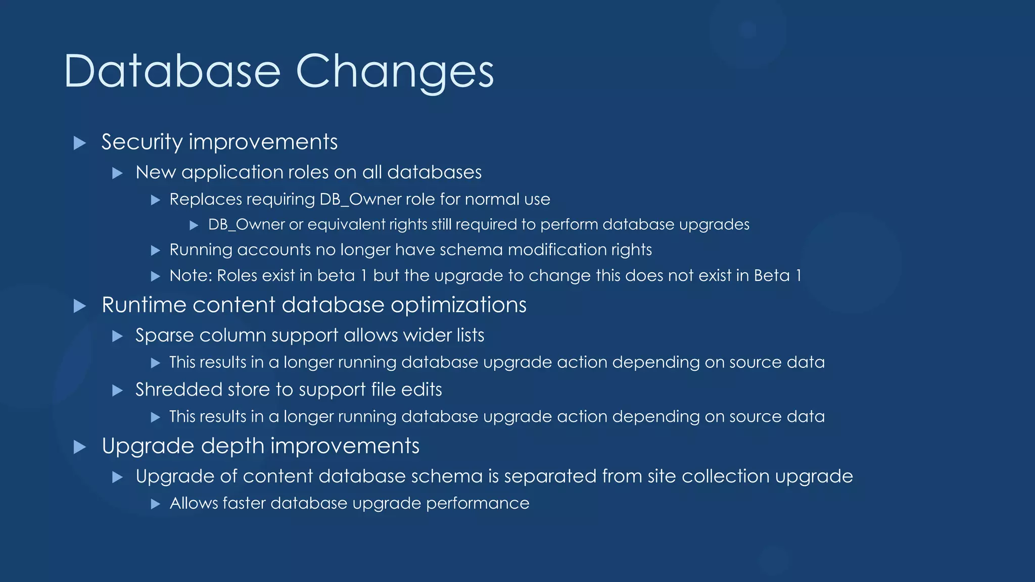 Database Changes
   Security improvements
       New application roles on all databases
            Replaces requiring DB_Owner role for normal use
                  DB_Owner or equivalent rights still required to perform database upgrades
            Running accounts no longer have schema modification rights
            Note: Roles exist in beta 1 but the upgrade to change this does not exist in Beta 1
   Runtime content database optimizations
       Sparse column support allows wider lists
            This results in a longer running database upgrade action depending on source data
       Shredded store to support file edits
            This results in a longer running database upgrade action depending on source data
   Upgrade depth improvements
       Upgrade of content database schema is separated from site collection upgrade
            Allows faster database upgrade performance
 