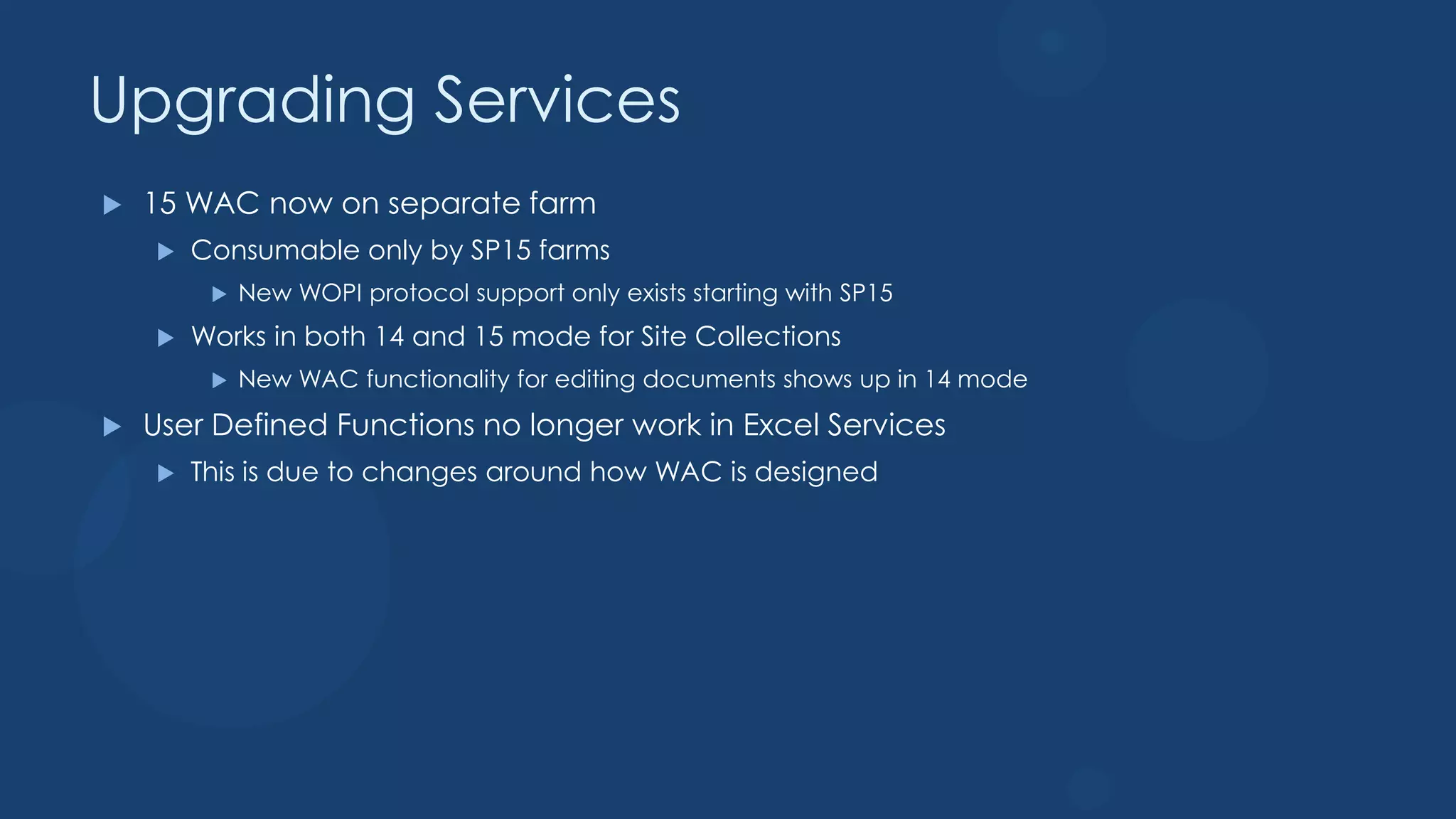 Upgrading Services
   15 WAC now on separate farm
       Consumable only by SP15 farms
            New WOPI protocol support only exists starting with SP15
       Works in both 14 and 15 mode for Site Collections
            New WAC functionality for editing documents shows up in 14 mode
   User Defined Functions no longer work in Excel Services
       This is due to changes around how WAC is designed
 