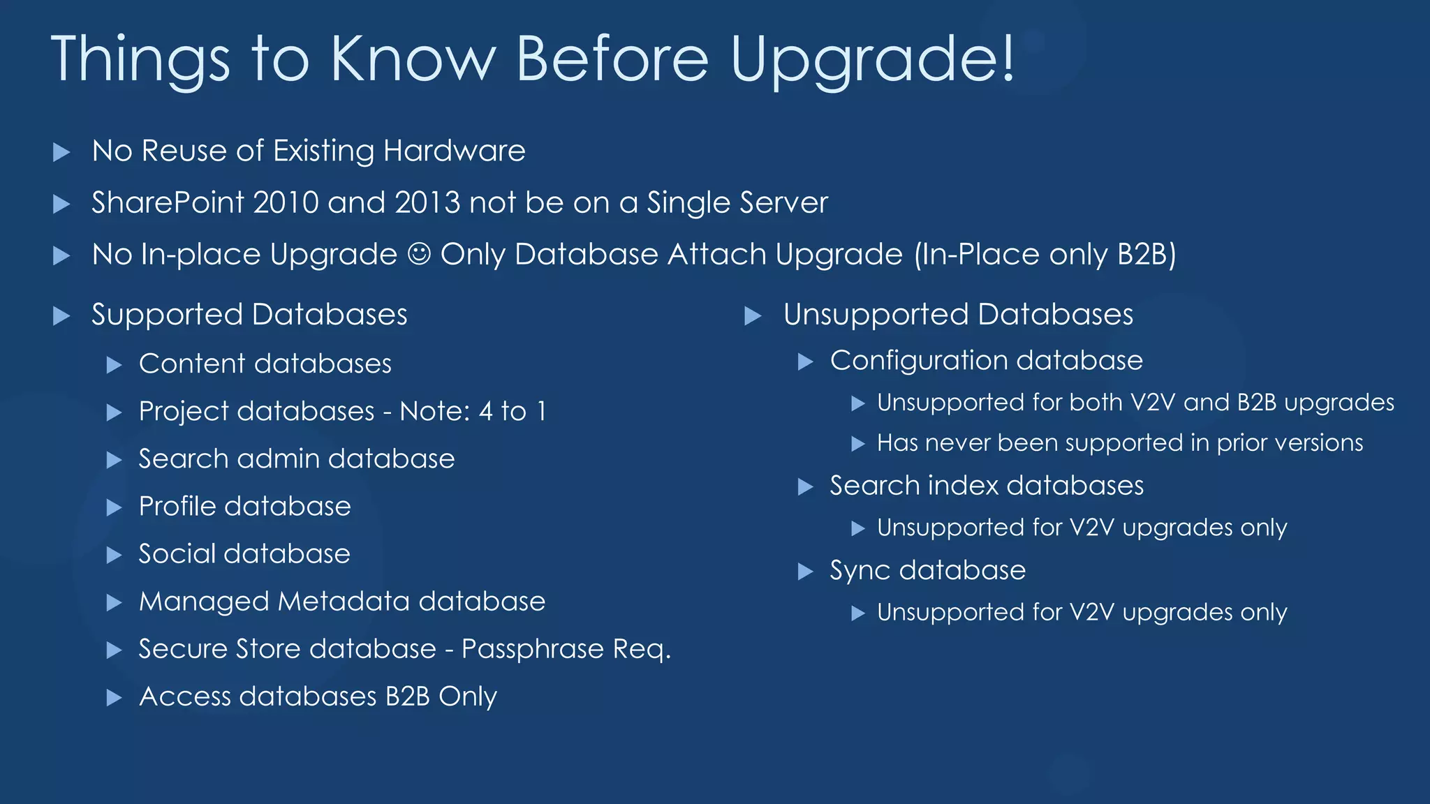 Things to Know Before Upgrade!
   No Reuse of Existing Hardware
   SharePoint 2010 and 2013 not be on a Single Server
   No In-place Upgrade  Only Database Attach Upgrade (In-Place only B2B)

   Supported Databases                              Unsupported Databases
       Content databases                                Configuration database
       Project databases - Note: 4 to 1                      Unsupported for both V2V and B2B upgrades
                                                              Has never been supported in prior versions
       Search admin database
                                                         Search index databases
       Profile database
                                                              Unsupported for V2V upgrades only
       Social database
                                                         Sync database
       Managed Metadata database                             Unsupported for V2V upgrades only
       Secure Store database - Passphrase Req.
       Access databases B2B Only
 