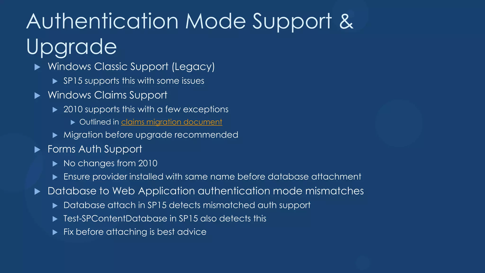 Authentication Mode Support &
Upgrade
   Windows Classic Support (Legacy)
       SP15 supports this with some issues
   Windows Claims Support
       2010 supports this with a few exceptions
            Outlined in claims migration document
       Migration before upgrade recommended
   Forms Auth Support
       No changes from 2010
       Ensure provider installed with same name before database attachment
   Database to Web Application authentication mode mismatches
       Database attach in SP15 detects mismatched auth support
       Test-SPContentDatabase in SP15 also detects this
       Fix before attaching is best advice
 