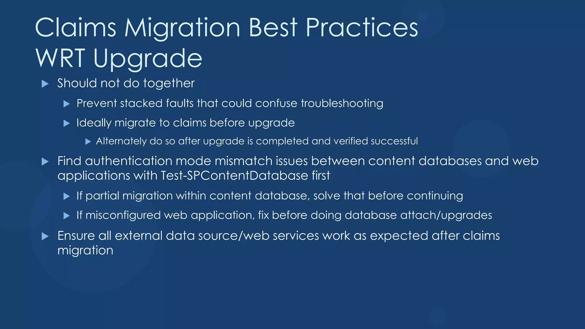 Claims Migration Best Practices
WRT Upgrade
   Should not do together
       Prevent stacked faults that could confuse troubleshooting
       Ideally migrate to claims before upgrade
            Alternately do so after upgrade is completed and verified successful

   Find authentication mode mismatch issues between content databases and web
    applications with Test-SPContentDatabase first
       If partial migration within content database, solve that before continuing
       If misconfigured web application, fix before doing database attach/upgrades
   Ensure all external data source/web services work as expected after claims
    migration
 
