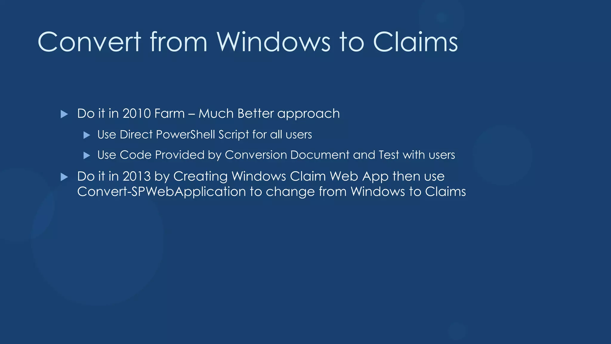 Convert from Windows to Claims

    Do it in 2010 Farm – Much Better approach
        Use Direct PowerShell Script for all users
        Use Code Provided by Conversion Document and Test with users
    Do it in 2013 by Creating Windows Claim Web App then use
     Convert-SPWebApplication to change from Windows to Claims
 