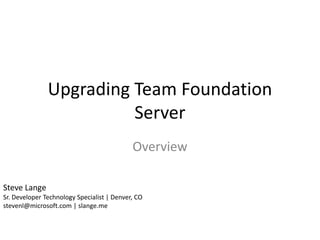 Upgrading Team Foundation
                         Server
                                            Overview

Steve Lange
Sr. Developer Technology Specialist | Denver, CO
stevenl@microsoft.com | slange.me
 