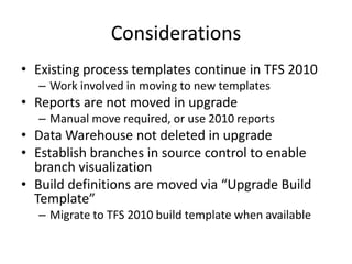 Considerations
• Existing process templates continue in TFS 2010
  – Work involved in moving to new templates
• Reports are not moved in upgrade
  – Manual move required, or use 2010 reports
• Data Warehouse not deleted in upgrade
• Establish branches in source control to enable
  branch visualization
• Build definitions are moved via “Upgrade Build
  Template”
  – Migrate to TFS 2010 build template when available
 