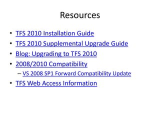 Resources
•   TFS 2010 Installation Guide
•   TFS 2010 Supplemental Upgrade Guide
•   Blog: Upgrading to TFS 2010
•   2008/2010 Compatibility
    – VS 2008 SP1 Forward Compatibility Update
• TFS Web Access Information
 