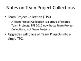 Notes on Team Project Collections
• Team Project Collection (TPC)
  – A Team Project Collection is a group of related
    Team Projects. TFS 2010 now hosts Team Project
    Collections, not Team Projects.
• Upgrades will place all Team Projects into a
  single TPC.
 