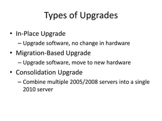 Types of Upgrades
• In-Place Upgrade
  – Upgrade software, no change in hardware
• Migration-Based Upgrade
  – Upgrade software, move to new hardware
• Consolidation Upgrade
  – Combine multiple 2005/2008 servers into a single
    2010 server
 