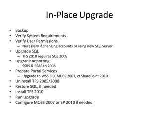 In-Place Upgrade
• Backup
• Verify System Requirements
• Verify User Permissions
     – Necessary if changing accounts or using new SQL Server
• Upgrade SQL
     – TFS 2010 requires SQL 2008
• Upgrade Reporting
     – SSRS & SSAS to 2008
• Prepare Portal Services
     – Upgrade to WSS 3.0, MOSS 2007, or SharePoint 2010
•   Uninstall TFS 2005/2008
•   Restore SQL, if needed
•   Install TFS 2010
•   Run Upgrade
•   Configure MOSS 2007 or SP 2010 if needed
 