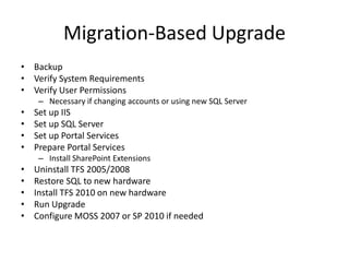 Migration-Based Upgrade
• Backup
• Verify System Requirements
• Verify User Permissions
     – Necessary if changing accounts or using new SQL Server
•   Set up IIS
•   Set up SQL Server
•   Set up Portal Services
•   Prepare Portal Services
     – Install SharePoint Extensions
•   Uninstall TFS 2005/2008
•   Restore SQL to new hardware
•   Install TFS 2010 on new hardware
•   Run Upgrade
•   Configure MOSS 2007 or SP 2010 if needed
 