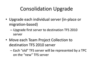 Consolidation Upgrade
• Upgrade each individual server (in-place or
  migration-based)
  – Upgrade first server to destination TFS 2010
    server
• Move each Team Project Collection to
  destination TFS 2010 server
  – Each “old” TFS server will be represented by a TPC
    on the “new” TFS server
 