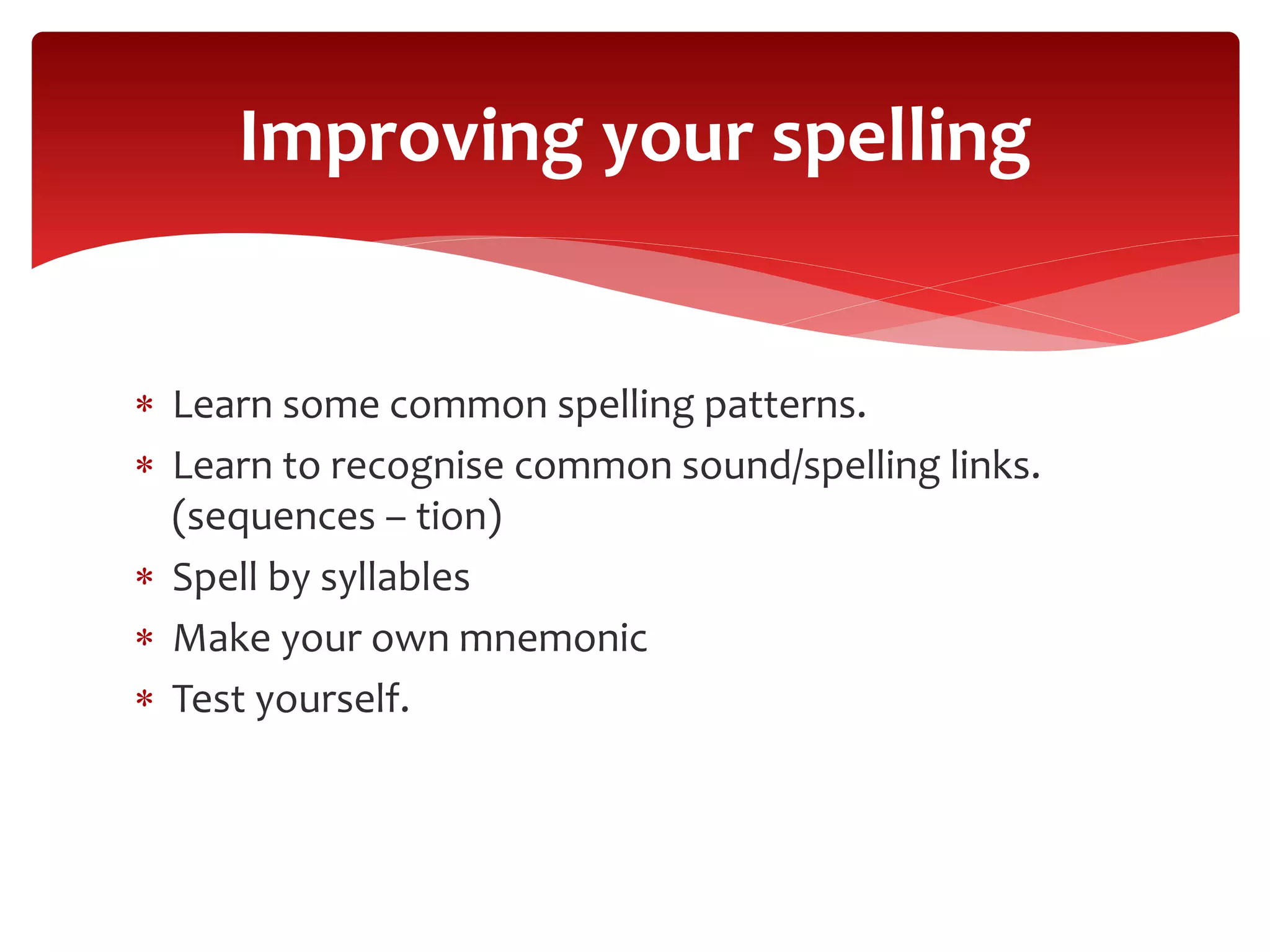  Learn some common spelling patterns.
 Learn to recognise common sound/spelling links.
(sequences – tion)
 Spell by syllables
 Make your own mnemonic
 Test yourself.
Improving your spelling
 