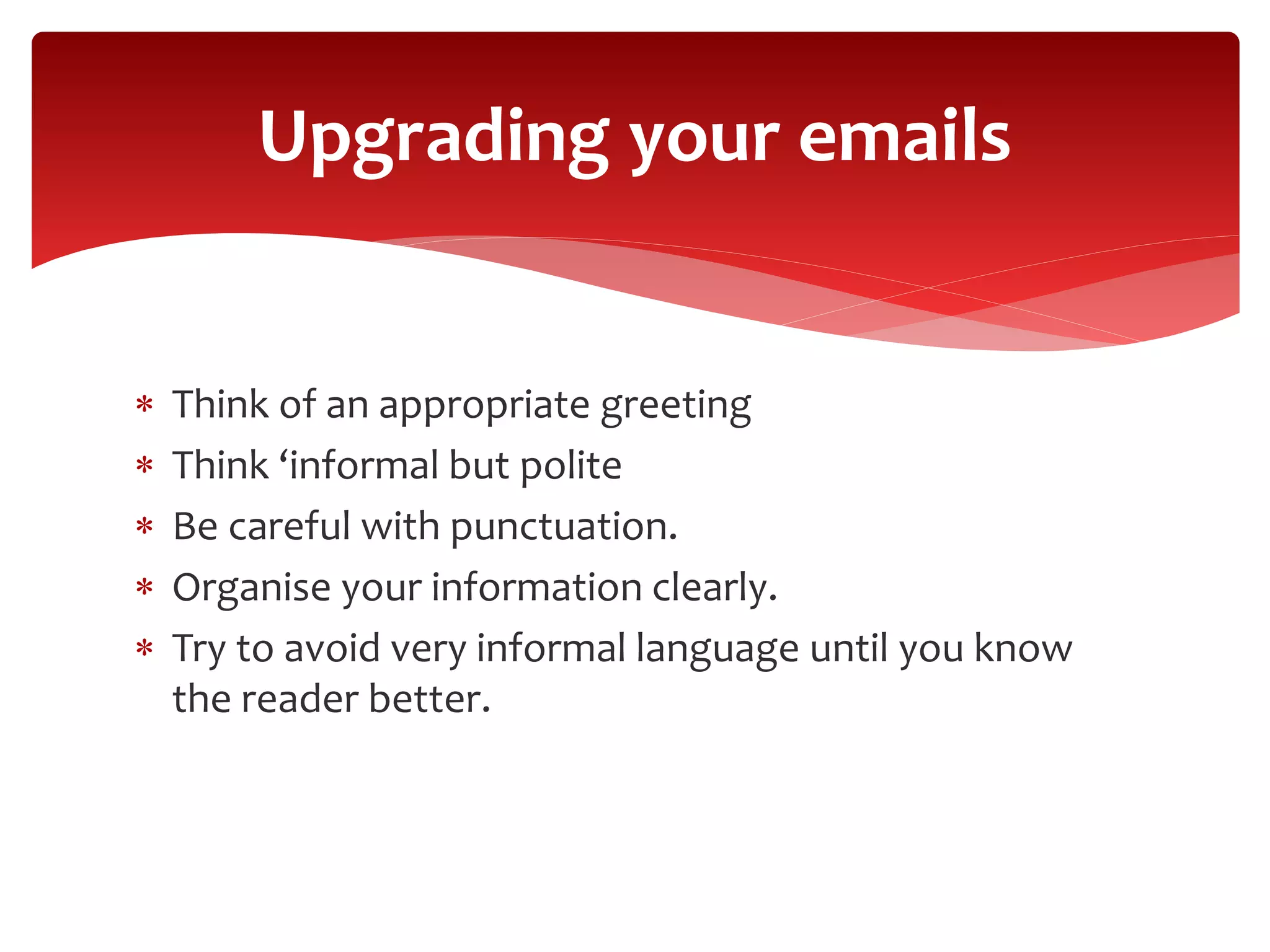  Think of an appropriate greeting
 Think ‘informal but polite
 Be careful with punctuation.
 Organise your information clearly.
 Try to avoid very informal language until you know
the reader better.
Upgrading your emails
 