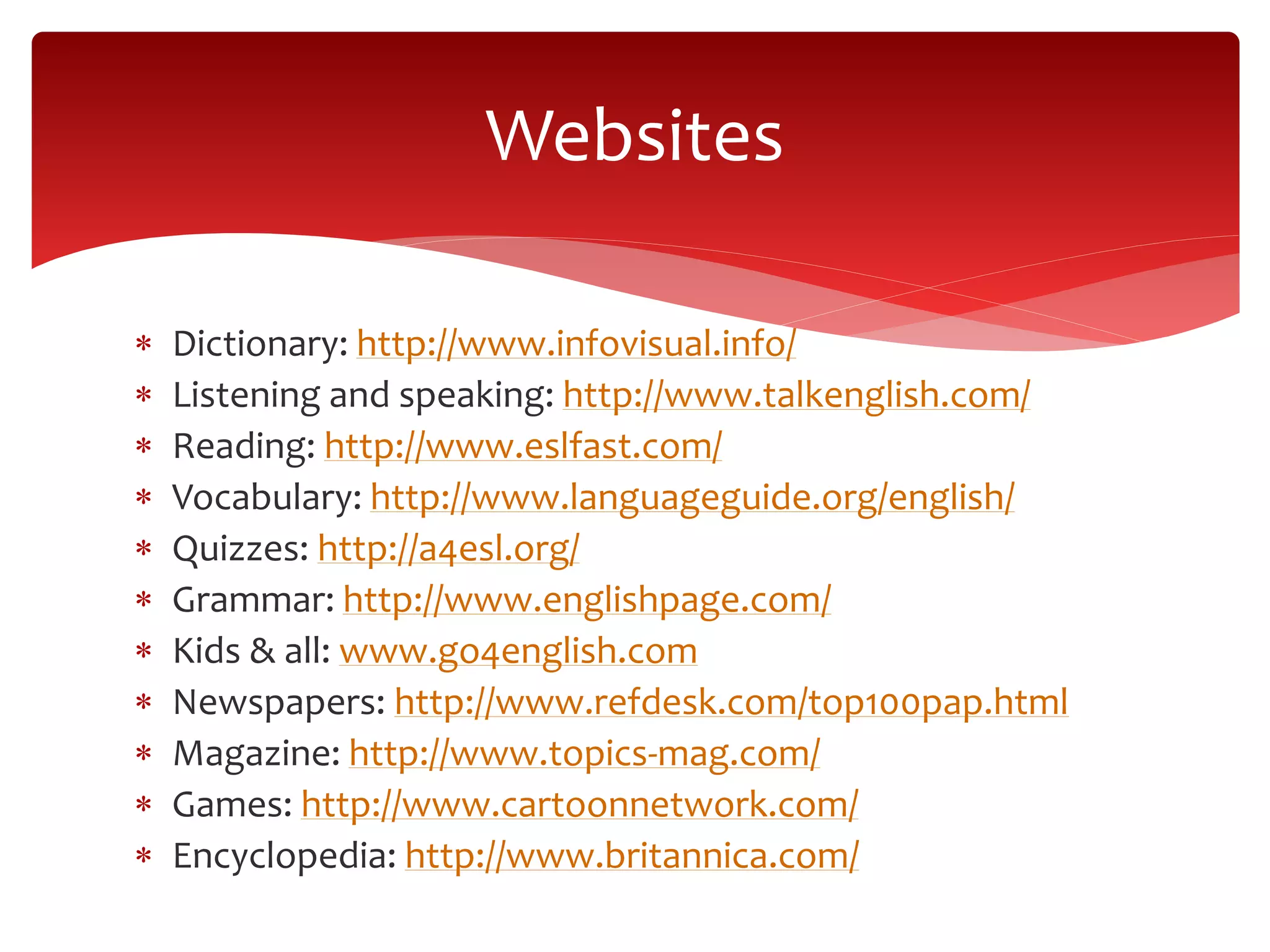  Dictionary: http://www.infovisual.info/
 Listening and speaking: http://www.talkenglish.com/
 Reading: http://www.eslfast.com/
 Vocabulary: http://www.languageguide.org/english/
 Quizzes: http://a4esl.org/
 Grammar: http://www.englishpage.com/
 Kids & all: www.go4english.com
 Newspapers: http://www.refdesk.com/top100pap.html
 Magazine: http://www.topics-mag.com/
 Games: http://www.cartoonnetwork.com/
 Encyclopedia: http://www.britannica.com/
Websites
 