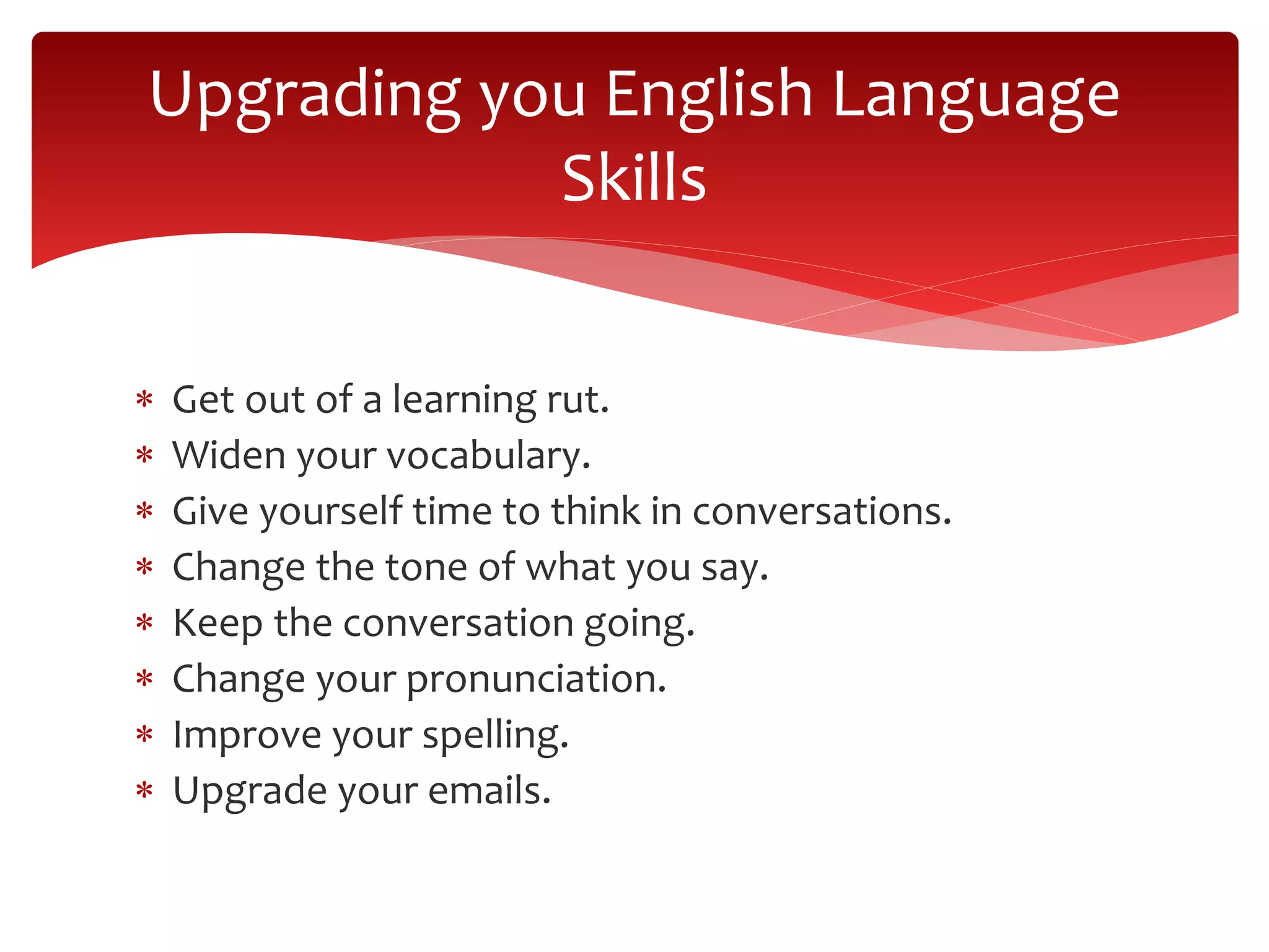  Get out of a learning rut.
 Widen your vocabulary.
 Give yourself time to think in conversations.
 Change the tone of what you say.
 Keep the conversation going.
 Change your pronunciation.
 Improve your spelling.
 Upgrade your emails.
Upgrading you English Language
Skills
 