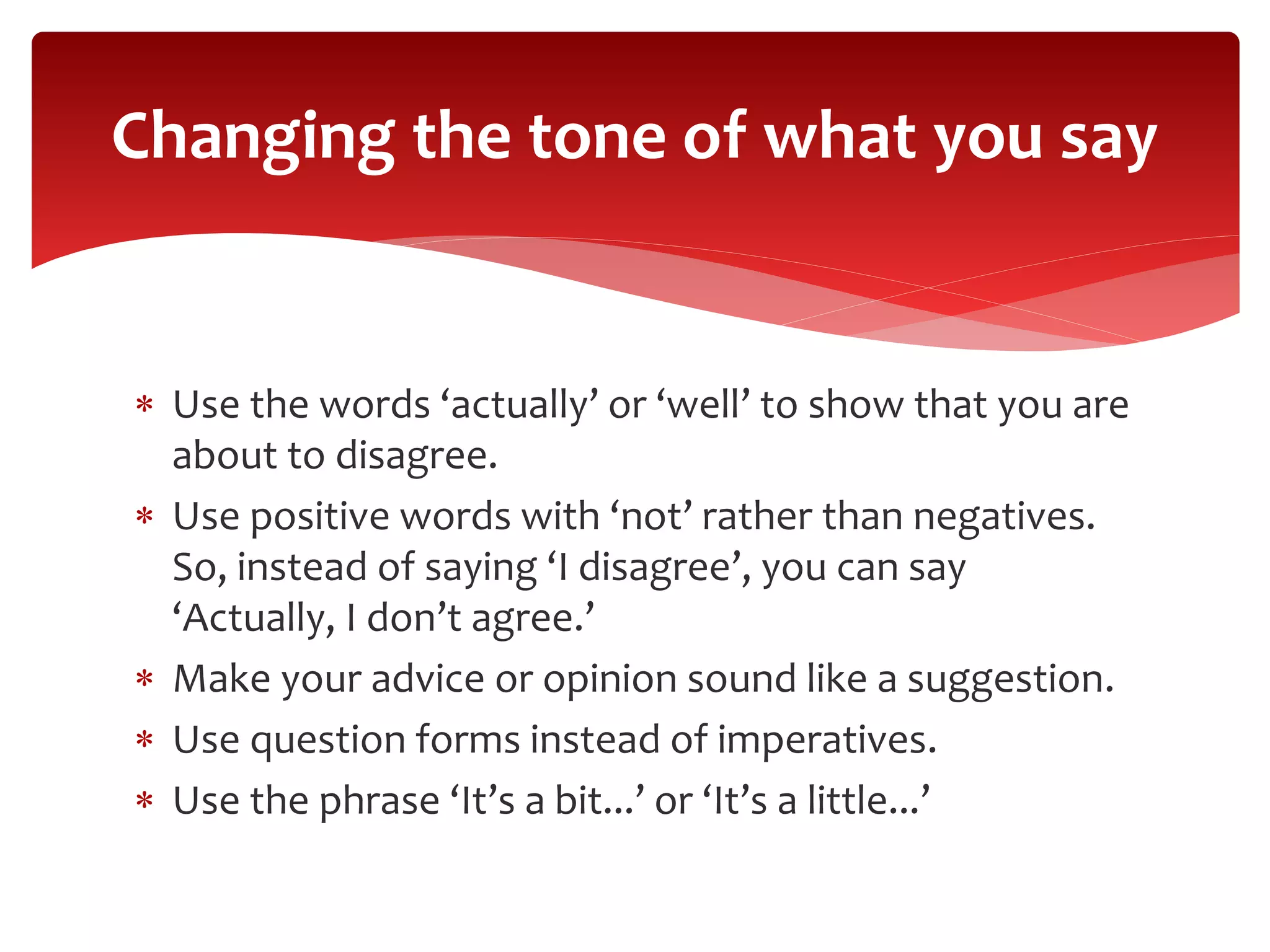  Use the words ‘actually’ or ‘well’ to show that you are
about to disagree.
 Use positive words with ‘not’ rather than negatives.
So, instead of saying ‘I disagree’, you can say
‘Actually, I don’t agree.’
 Make your advice or opinion sound like a suggestion.
 Use question forms instead of imperatives.
 Use the phrase ‘It’s a bit...’ or ‘It’s a little...’
Changing the tone of what you say
 