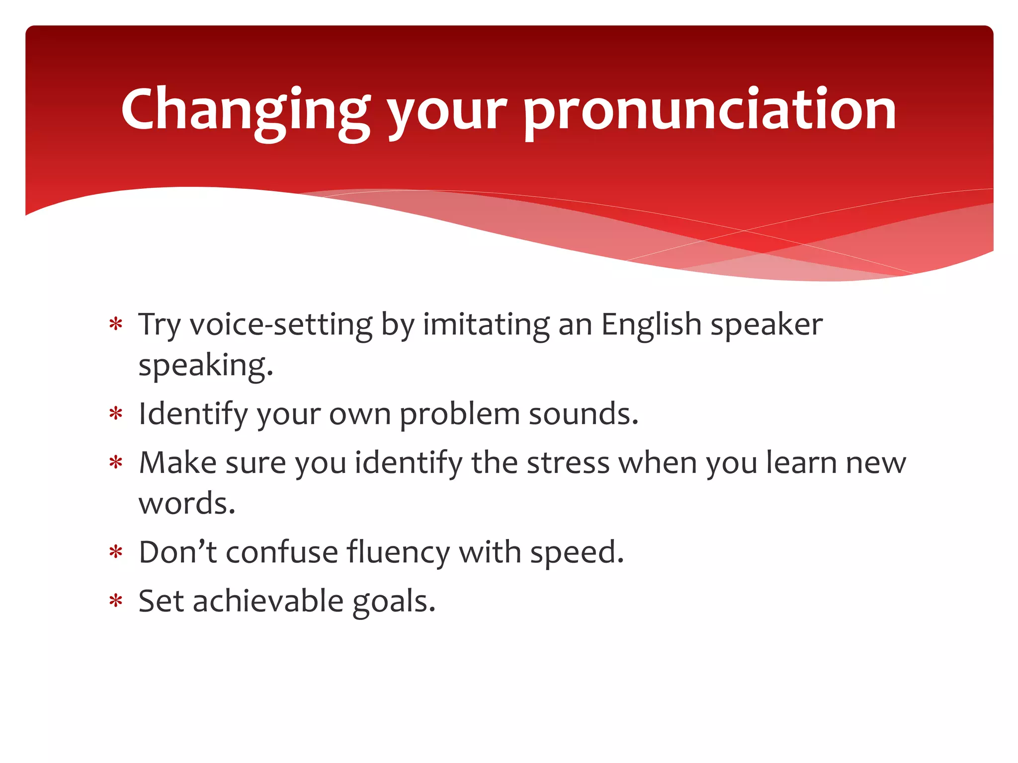  Try voice-setting by imitating an English speaker
speaking.
 Identify your own problem sounds.
 Make sure you identify the stress when you learn new
words.
 Don’t confuse fluency with speed.
 Set achievable goals.
Changing your pronunciation
 
