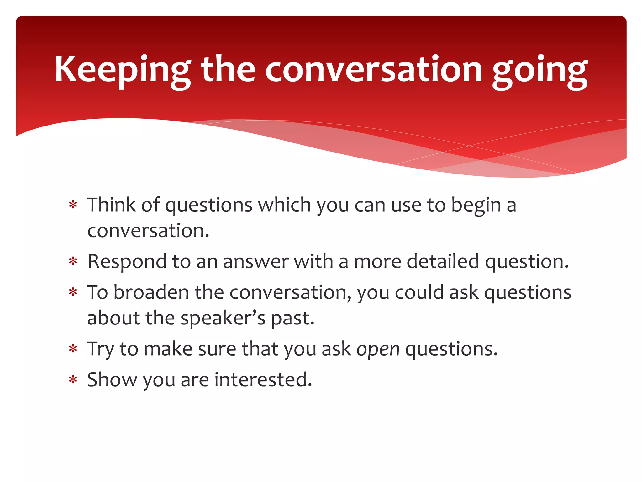  Think of questions which you can use to begin a
conversation.
 Respond to an answer with a more detailed question.
 To broaden the conversation, you could ask questions
about the speaker’s past.
 Try to make sure that you ask open questions.
 Show you are interested.
Keeping the conversation going
 