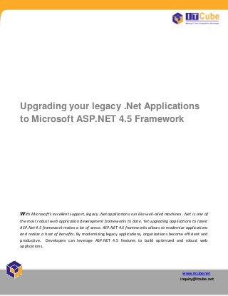 www.itcube.net
inquiry@itcube.net
Upgrading your legacy .Net Applications
to Microsoft ASP.NET 4.5 Framework
With Microsoft’s e cellent support, legac .Net applications run like well-oiled machines. .Net is one of
the most robust web application development frameworks to date. Yet upgrading applications to latest
ASP.Net 4.5 framework makes a lot of sense. ASP.NET 4.5 frameworks allows to modernize applications
and realize a host of benefits. By modernizing legacy applications, organizations become efficient and
productive. Developers can leverage ASP.NET 4.5 features to build optimized and robust web
applications.
 