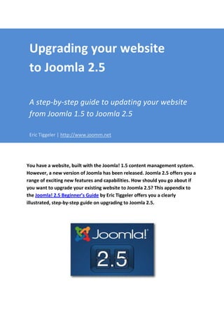 Upgrading your website
 to Joomla 2.5

 A step-by-step guide to updating your website
 from Joomla 1.5 to Joomla 2.5

 Eric Tiggeler | http://www.joomm.net




You have a website, built with the Joomla! 1.5 content management system.
However, a new version of Joomla has been released. Joomla 2.5 offers you a
range of exciting new features and capabilities. How should you go about if
you want to upgrade your existing website to Joomla 2.5? This appendix to
the Joomla! 2.5 Beginner’s Guide by Eric Tiggeler offers you a clearly
illustrated, step-by-step guide on upgrading to Joomla 2.5.
 