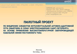 Совместный проект ОАО «НТЦ ЕЭС» и ОАО «НТЦ ФСК».
Сокращенная версия.
                                                   СОРОКИН Д.В. (докладчик),
                                                   кандидат техн. наук, доцент кафедры
                                                   «Электрические системы и сети» СПбГПУ,
                                                   научный сотрудник ОАО "НТЦ ЕЭС"
                                                   email: dvsspb@gmail.com




                         ПИЛОТНЫЙ ПРОЕКТ
   ПО ВНЕДРЕНИЮ ЭЛЕМЕНТОВ ИНТЕЛЛЕКТУАЛЬНОЙ АКТИВНО-АДАПТИВНОЙ
   СЕТИ (SMARTGRID) В СХЕМУ ЭЛЕКТРОСНАБЖЕНИЯ САНКТ-ПЕТЕРБУРГА
   НА ОСНОВЕ ПРИМЕНЕНИЯ ВЫСОКОТЕМПЕРАТУРНОЙ СВЕРХПРОВОДЯЩЕЙ
   КАБЕЛЬНОЙ ЛИНИИ ПОСТОЯННОГО ТОКА




                                      Москва
                                   Октябрь, 2012
 