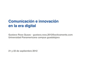Comunicación e innovación
en la era digital

Gustavo Ross Quaas - gustavo.ross.2012@activamente.com
Universidad Panamericana campus guadalajara




21 y 22 de septiembre 2012
 