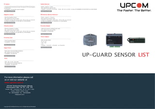 Product No: UP-GAC09
Product No: UP-GAC13
Product No: UP-GAC14
IP camera
• Cameras of diﬀ erent brands andmodels That supports RTSPcanbeintegrated
in to the UP-tem
• Compatibility : UP-Guard3001 andUP-Guard6001
Smoke Detector
• Real-ti m e recogni ti on of smoke
• Max. distance f rom main unit: 200m
• Compatibility: UP-Guard3001,UP -Guard2001, UP-Guard 6001 (can be connected by using, UP-Guard6088 or UP-Guard 6081 Dry Contact Module)
Magnetic Contact
• Real time recognition of entry
• Max. distance f rom main unit: 200m
• Compati bility: UP-Guard 3001, UP-Guard 2001, UP-Guard 6001 (can be connected
by using, UP-Guard6088 or UP-Guard 6081 Dry Contact Module)
PIR Detector (Motion Detector)
• Real-ti m e recogni ti on of movem ent
• Max. distancef rom mainunit: 200m
• Compati bility: UP-Guard3001, UP-Guard2001, UP-Guard 6001 (can be connected
by using, UP-Guard6088 or UP-Guard 6081 Dry Contact Module)
Vibration Sensor
• Real-time recognition of v ibration
• Max. distance f rom main unit: 200m
• Compati bility: UP-Guard 3001, UP-Guard 2001, UP-Guard 6001 (can be connected
by using, UP-Guard6088 or UP-Guard 6081 Dry Contact Module)
Proximity Reader
• Allows door access by reading proximity cards
• Max. distance f rom main unit: 200m
• Compatibility : UP-Guard 6200
Proximity Card
• Card f or proximity readers
• Compatibility : UP-GAC08
Signal Tower
• Warns users v ia sound and light during alarms
• Max. distance f rom main unit: 200m
• Compatibility : UP-Guard 6100
Siren
• Warns users via sound during alarms
• Max. distance f rom connected module: 5m
• Compatibility : UP-Guard 6100
Power Adapter
• Main unit power adaptor
• 220 VAC input
• 12VDC output
• 2.5 A
• Compatibility: UP-Guard3001, UP-Guard6001 and UP-Guard2001
UP-GUARD SENSOR LIST
Product No:UP-GAC03 Product No: UP-GAC04
Product No: UP-GAC05 Product No: UP-GAC06
Product No: UP-GAC07 Product No: UP-GAC08
Product No: UP-GAC12
Formore information please call
us or visit our website at
www.upcom.com.tr
Copyright 2013UPCOM Electronics, CoInc. All Rights Reserved Worldwide.
UPCOM Te le komünikasyon Bilişim
Te knolojile ri San. Ve Tic. LTD. ŞTİ.
Yenişehir Mah. Cumhuriyet Bulv. No 12-1 D.81 A Blok
Kurtköy PENDİK Istanbul Turkey
Tel: +902163262626 Fax: +902163262626
info@upcom.com.tr
 