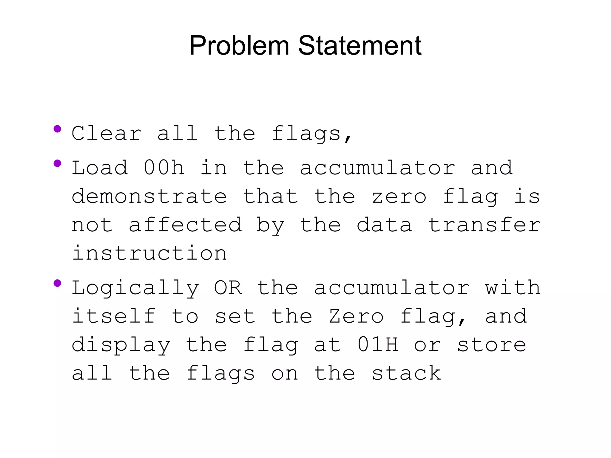 Problem Statement
•Clear all the flags,
•Load 00h in the accumulator and
demonstrate that the zero flag is
not affected by the data transfer
instruction
•Logically OR the accumulator with
itself to set the Zero flag, and
display the flag at 01H or store
all the flags on the stack
 