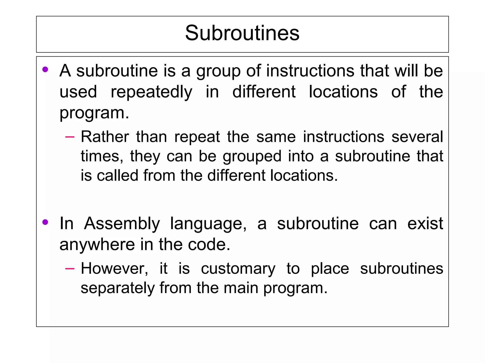 Subroutines
• A subroutine is a group of instructions that will be
used repeatedly in different locations of the
program.
– Rather than repeat the same instructions several
times, they can be grouped into a subroutine that
is called from the different locations.
• In Assembly language, a subroutine can exist
anywhere in the code.
– However, it is customary to place subroutines
separately from the main program.
 