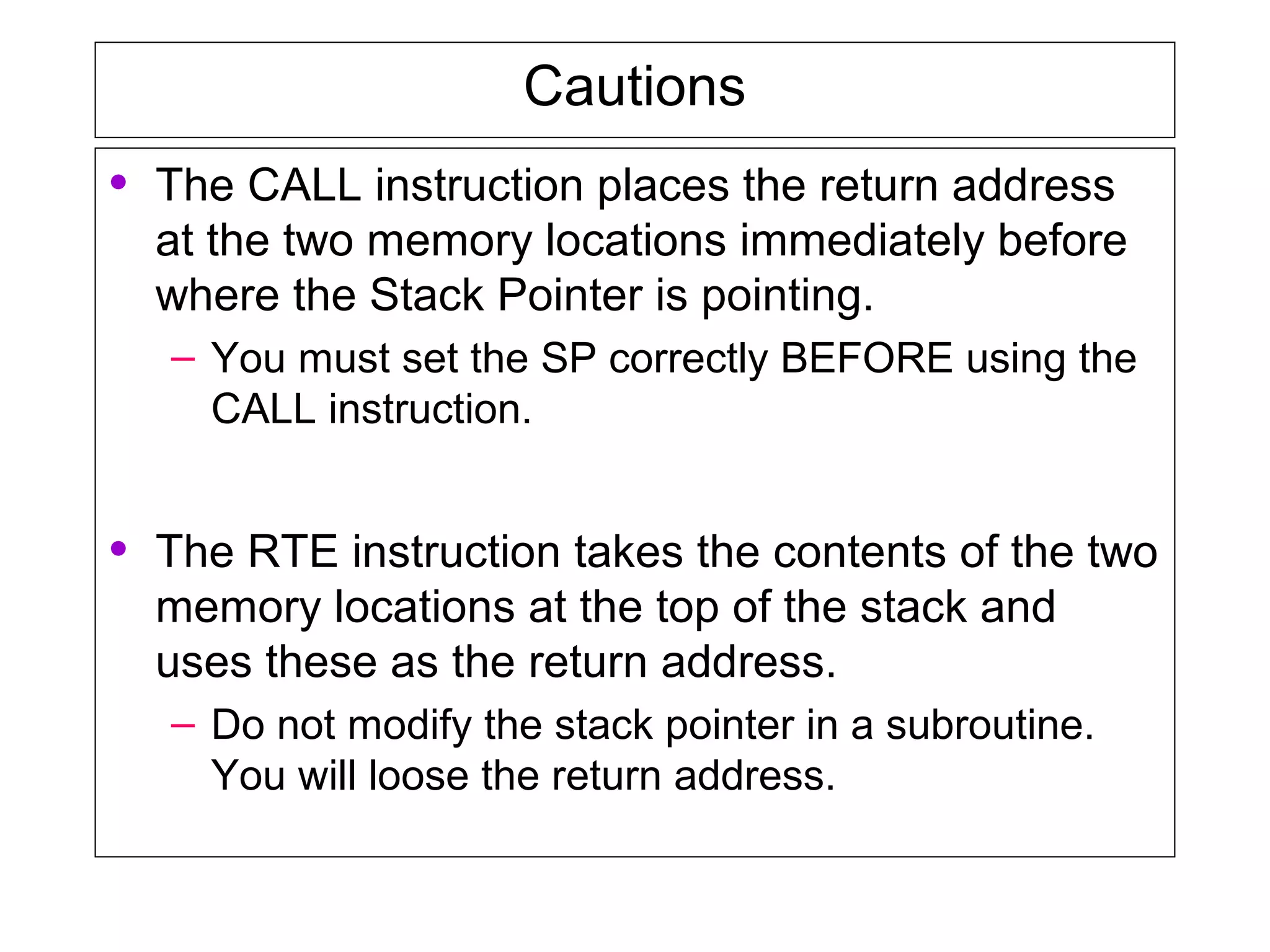 Cautions
• The CALL instruction places the return address
at the two memory locations immediately before
where the Stack Pointer is pointing.
– You must set the SP correctly BEFORE using the
CALL instruction.
• The RTE instruction takes the contents of the two
memory locations at the top of the stack and
uses these as the return address.
– Do not modify the stack pointer in a subroutine.
You will loose the return address.
 