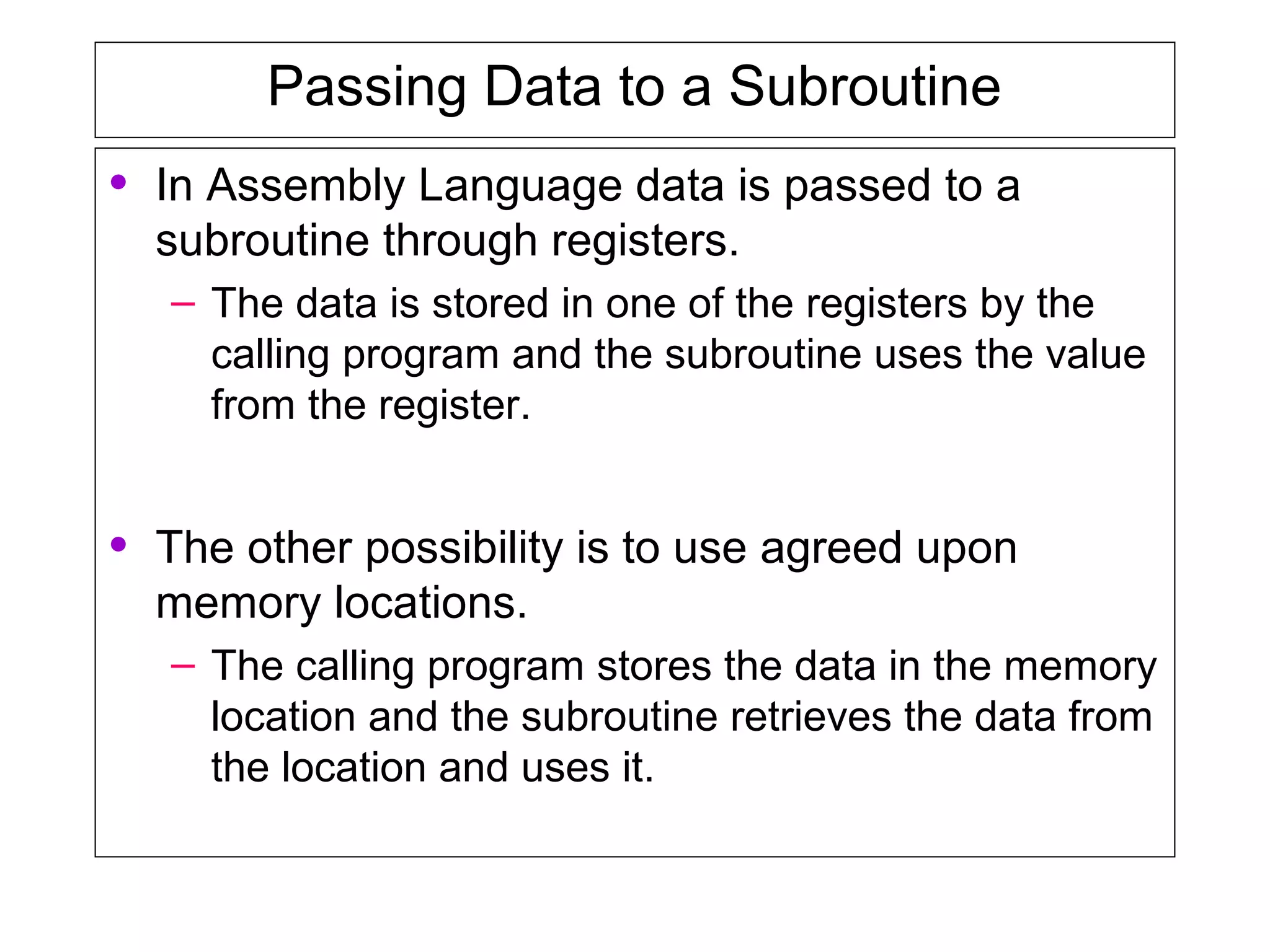 Passing Data to a Subroutine
• In Assembly Language data is passed to a
subroutine through registers.
– The data is stored in one of the registers by the
calling program and the subroutine uses the value
from the register.
• The other possibility is to use agreed upon
memory locations.
– The calling program stores the data in the memory
location and the subroutine retrieves the data from
the location and uses it.
 