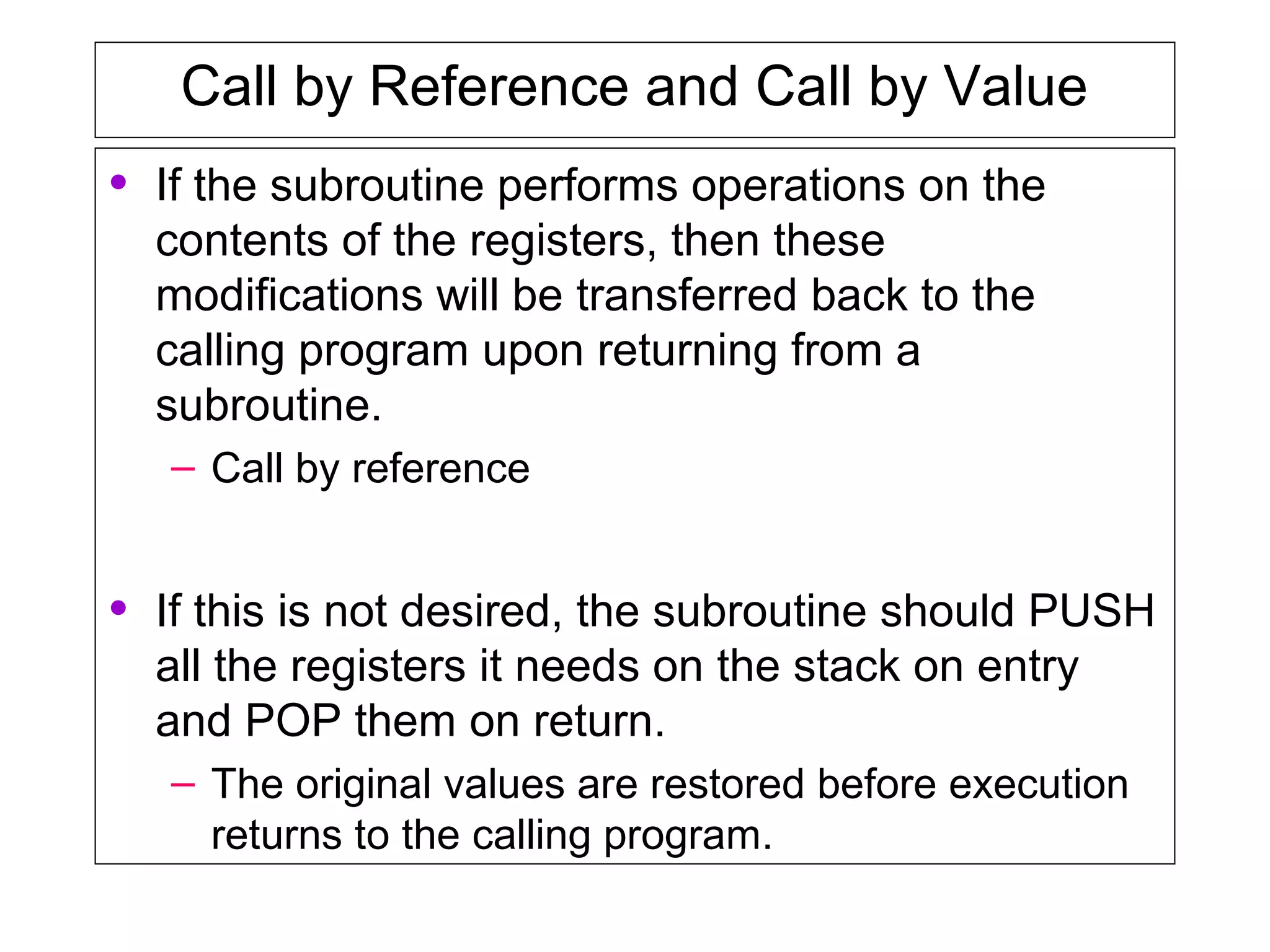 Call by Reference and Call by Value
• If the subroutine performs operations on the
contents of the registers, then these
modifications will be transferred back to the
calling program upon returning from a
subroutine.
– Call by reference
• If this is not desired, the subroutine should PUSH
all the registers it needs on the stack on entry
and POP them on return.
– The original values are restored before execution
returns to the calling program.
 