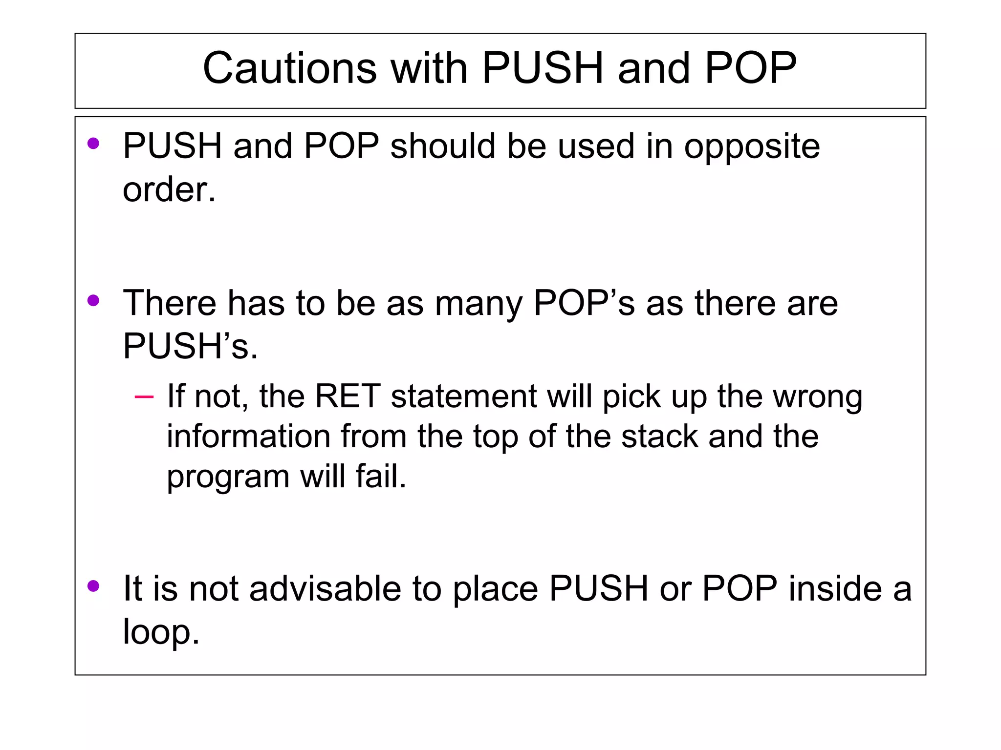Cautions with PUSH and POP
• PUSH and POP should be used in opposite
order.
• There has to be as many POP’s as there are
PUSH’s.
– If not, the RET statement will pick up the wrong
information from the top of the stack and the
program will fail.
• It is not advisable to place PUSH or POP inside a
loop.
 