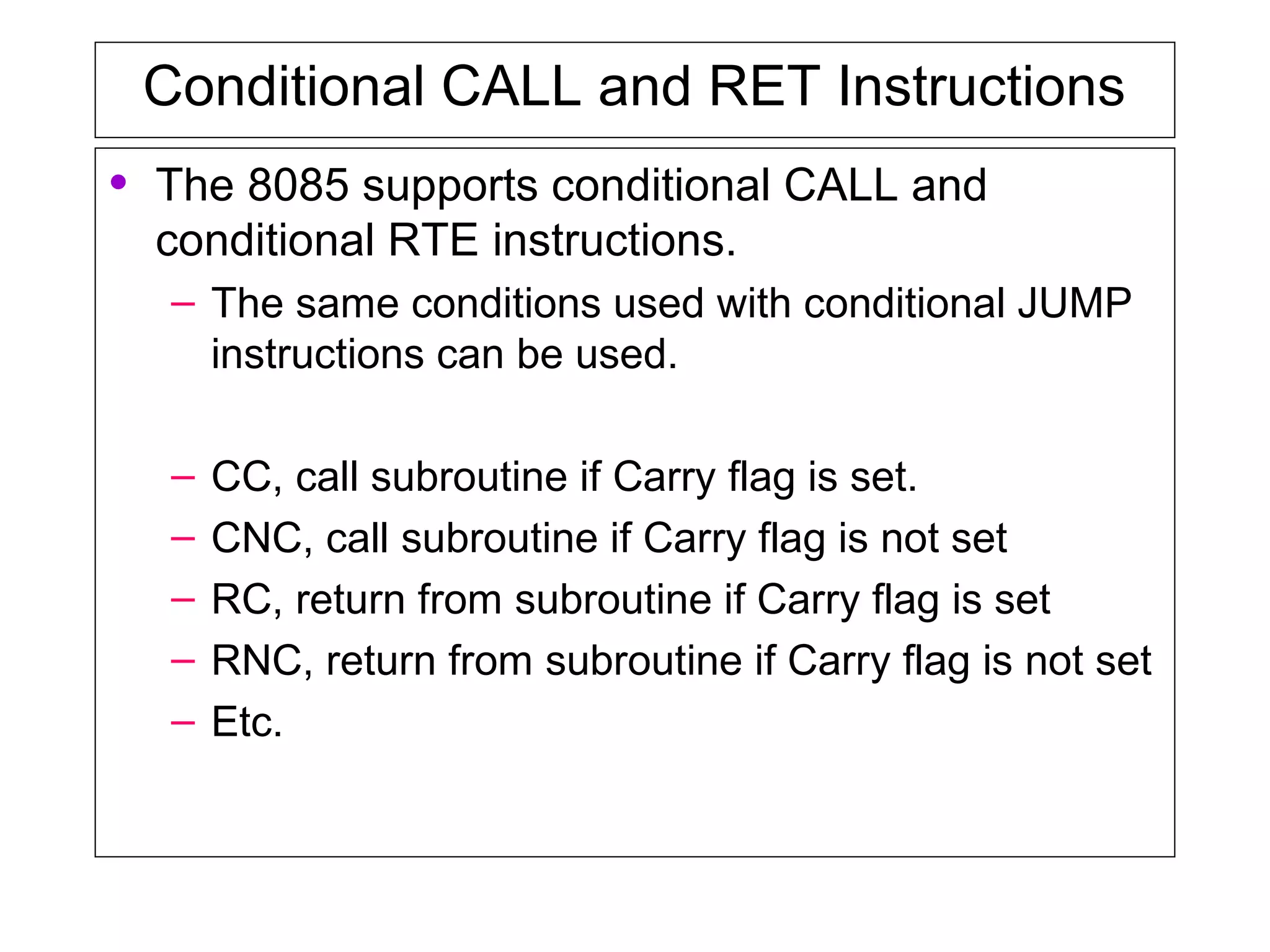 Conditional CALL and RET Instructions
• The 8085 supports conditional CALL and
conditional RTE instructions.
– The same conditions used with conditional JUMP
instructions can be used.
– CC, call subroutine if Carry flag is set.
– CNC, call subroutine if Carry flag is not set
– RC, return from subroutine if Carry flag is set
– RNC, return from subroutine if Carry flag is not set
– Etc.
 