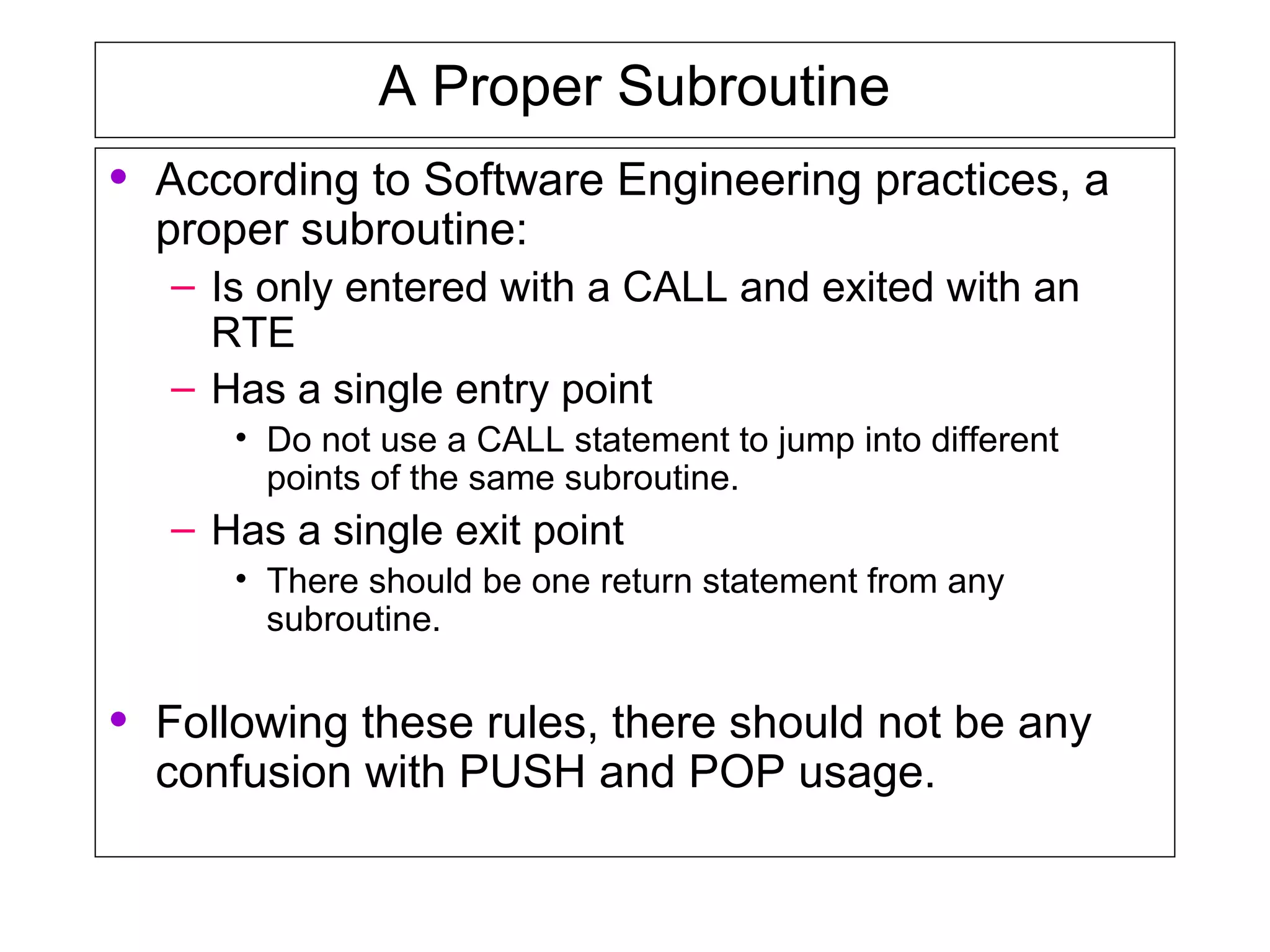 A Proper Subroutine
• According to Software Engineering practices, a
proper subroutine:
– Is only entered with a CALL and exited with an
RTE
– Has a single entry point
• Do not use a CALL statement to jump into different
points of the same subroutine.
– Has a single exit point
• There should be one return statement from any
subroutine.
• Following these rules, there should not be any
confusion with PUSH and POP usage.
 