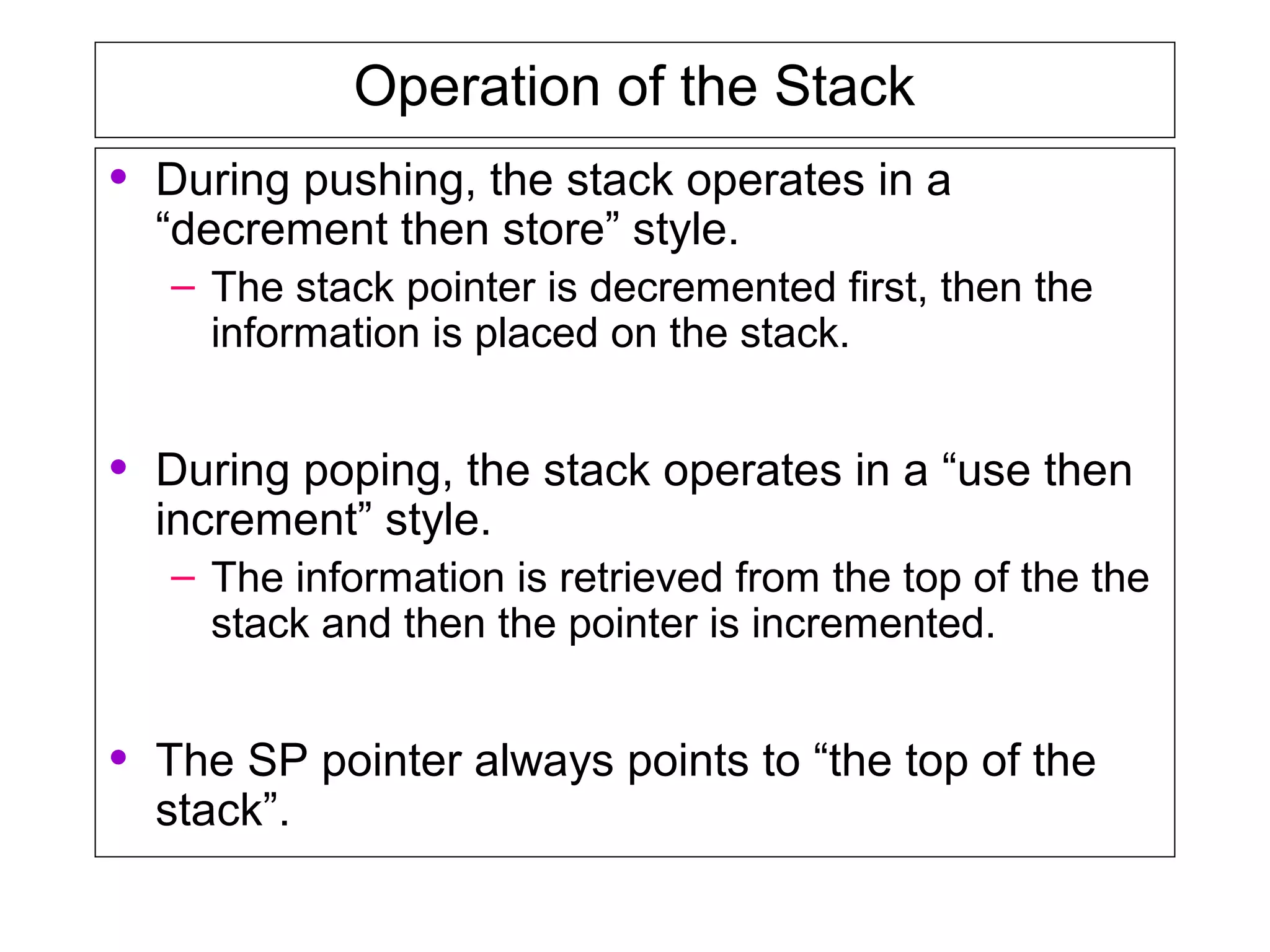Operation of the Stack
• During pushing, the stack operates in a
“decrement then store” style.
– The stack pointer is decremented first, then the
information is placed on the stack.
• During poping, the stack operates in a “use then
increment” style.
– The information is retrieved from the top of the the
stack and then the pointer is incremented.
• The SP pointer always points to “the top of the
stack”.
 