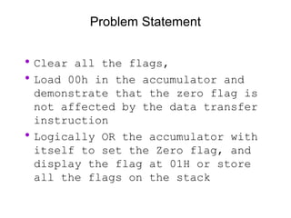 Problem Statement
•Clear all the flags,
•Load 00h in the accumulator and
demonstrate that the zero flag is
not affected by the data transfer
instruction
•Logically OR the accumulator with
itself to set the Zero flag, and
display the flag at 01H or store
all the flags on the stack
 