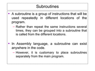 Subroutines
• A subroutine is a group of instructions that will be
used repeatedly in different locations of the
program.
– Rather than repeat the same instructions several
times, they can be grouped into a subroutine that
is called from the different locations.
• In Assembly language, a subroutine can exist
anywhere in the code.
– However, it is customary to place subroutines
separately from the main program.
 