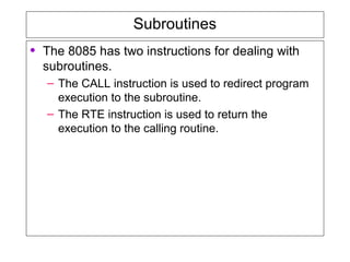 Subroutines
• The 8085 has two instructions for dealing with
subroutines.
– The CALL instruction is used to redirect program
execution to the subroutine.
– The RTE instruction is used to return the
execution to the calling routine.
 