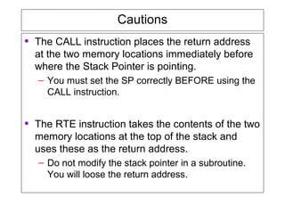 Cautions
• The CALL instruction places the return address
at the two memory locations immediately before
where the Stack Pointer is pointing.
– You must set the SP correctly BEFORE using the
CALL instruction.
• The RTE instruction takes the contents of the two
memory locations at the top of the stack and
uses these as the return address.
– Do not modify the stack pointer in a subroutine.
You will loose the return address.
 