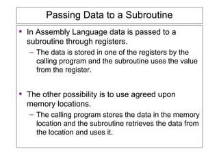 Passing Data to a Subroutine
• In Assembly Language data is passed to a
subroutine through registers.
– The data is stored in one of the registers by the
calling program and the subroutine uses the value
from the register.
• The other possibility is to use agreed upon
memory locations.
– The calling program stores the data in the memory
location and the subroutine retrieves the data from
the location and uses it.
 