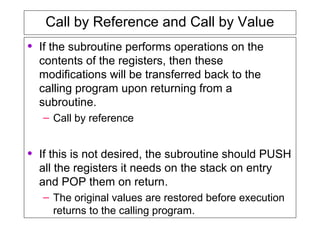 Call by Reference and Call by Value
• If the subroutine performs operations on the
contents of the registers, then these
modifications will be transferred back to the
calling program upon returning from a
subroutine.
– Call by reference
• If this is not desired, the subroutine should PUSH
all the registers it needs on the stack on entry
and POP them on return.
– The original values are restored before execution
returns to the calling program.
 
