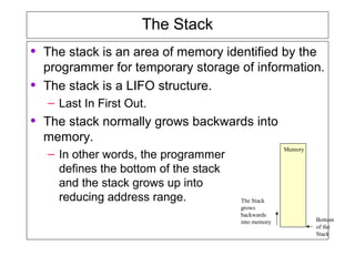 The Stack
• The stack is an area of memory identified by the
programmer for temporary storage of information.
• The stack is a LIFO structure.
– Last In First Out.
• The stack normally grows backwards into
memory.
– In other words, the programmer
defines the bottom of the stack
and the stack grows up into
reducing address range.
Memory
Bottom
of the
Stack
The Stack
grows
backwards
into memory
 