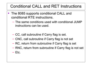 Conditional CALL and RET Instructions
• The 8085 supports conditional CALL and
conditional RTE instructions.
– The same conditions used with conditional JUMP
instructions can be used.
– CC, call subroutine if Carry flag is set.
– CNC, call subroutine if Carry flag is not set
– RC, return from subroutine if Carry flag is set
– RNC, return from subroutine if Carry flag is not set
– Etc.
 