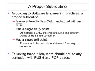A Proper Subroutine
• According to Software Engineering practices, a
proper subroutine:
– Is only entered with a CALL and exited with an
RTE
– Has a single entry point
• Do not use a CALL statement to jump into different
points of the same subroutine.
– Has a single exit point
• There should be one return statement from any
subroutine.
• Following these rules, there should not be any
confusion with PUSH and POP usage.
 