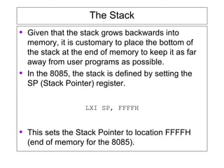 The Stack
• Given that the stack grows backwards into
memory, it is customary to place the bottom of
the stack at the end of memory to keep it as far
away from user programs as possible.
• In the 8085, the stack is defined by setting the
SP (Stack Pointer) register.
LXI SP, FFFFH
• This sets the Stack Pointer to location FFFFH
(end of memory for the 8085).
 