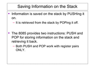 Saving Information on the Stack
• Information is saved on the stack by PUSHing it
on.
– It is retrieved from the stack by POPing it off.
• The 8085 provides two instructions: PUSH and
POP for storing information on the stack and
retrieving it back.
– Both PUSH and POP work with register pairs
ONLY.
 